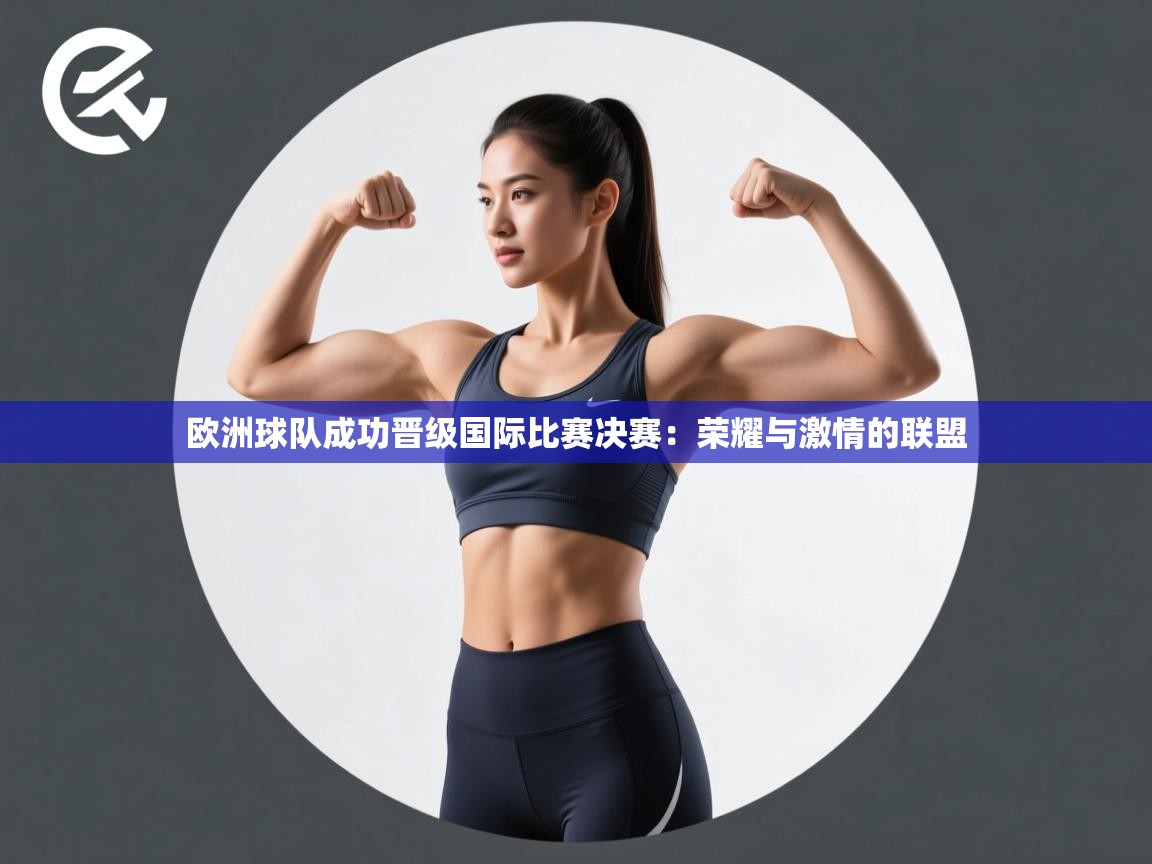 欧洲球队成功晋级国际比赛决赛:荣耀与激情的联盟